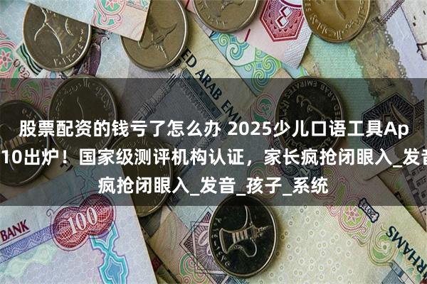 股票配资的钱亏了怎么办 2025少儿口语工具App排行榜TOP10出炉！国家级测评机构认证，家长疯抢闭眼入_发音_孩子_系统