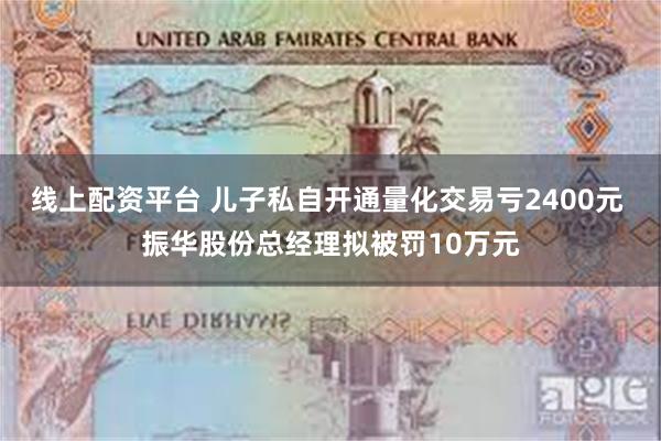 线上配资平台 儿子私自开通量化交易亏2400元 振华股份总经理拟被罚10万元