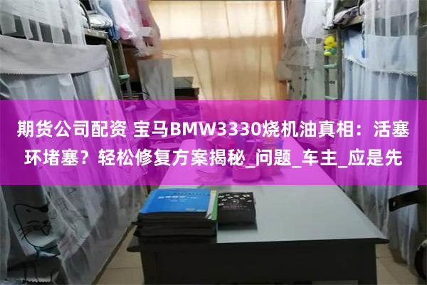 期货公司配资 宝马BMW3330烧机油真相：活塞环堵塞？轻松修复方案揭秘_问题_车主_应是先