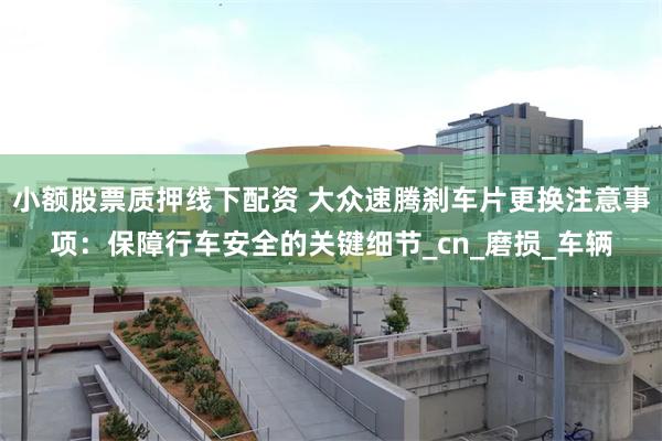 小额股票质押线下配资 大众速腾刹车片更换注意事项：保障行车安全的关键细节_cn_磨损_车辆