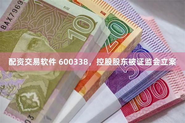 配资交易软件 600338，控股股东被证监会立案