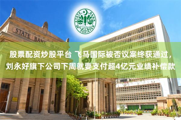 股票配资炒股平台 飞马国际被否议案终获通过，刘永好旗下公司下周就要支付超4亿元业绩补偿款