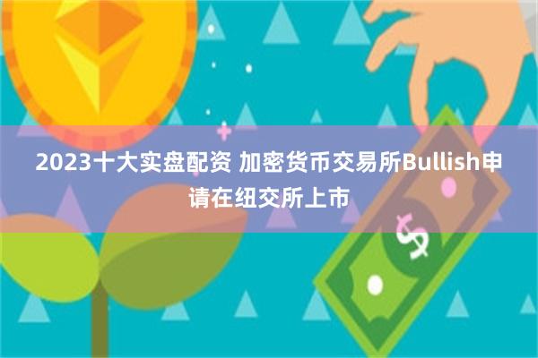 2023十大实盘配资 加密货币交易所Bullish申请在纽交所上市