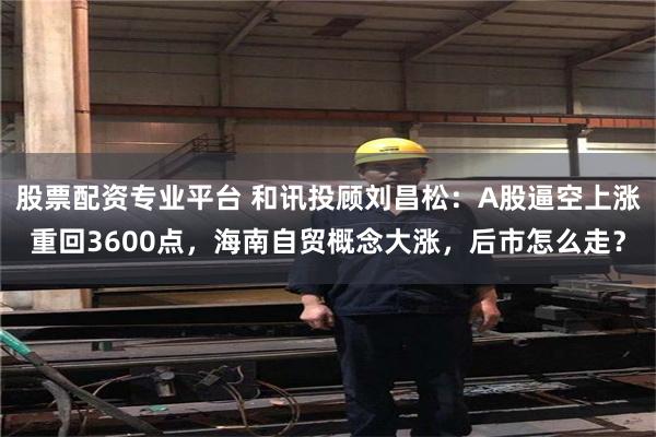 股票配资专业平台 和讯投顾刘昌松：A股逼空上涨重回3600点，海南自贸概念大涨，后市怎么走？