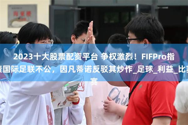 2023十大股票配资平台 争权激烈！FIFPro指责国际足联不公，因凡蒂诺反驳其炒作_足球_利益_比赛