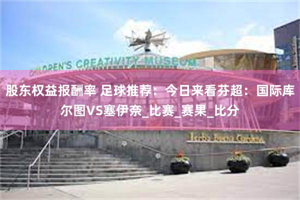 股东权益报酬率 足球推荐：今日来看芬超：国际库尔图VS塞伊奈_比赛_赛果_比分