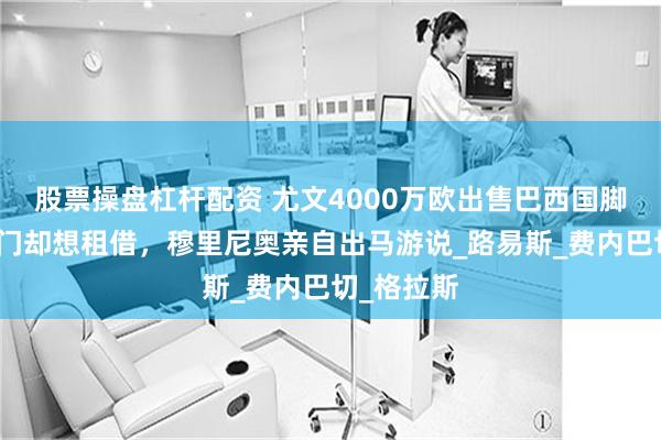 股票操盘杠杆配资 尤文4000万欧出售巴西国脚，土超豪门却想租借，穆里尼奥亲自出马游说_路易斯_费内巴切_格拉斯