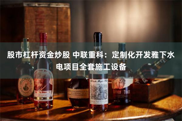 股市杠杆资金炒股 中联重科：定制化开发雅下水电项目全套施工设备