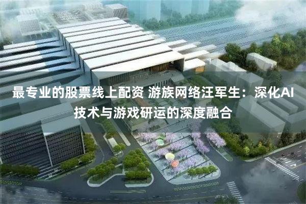 最专业的股票线上配资 游族网络汪军生：深化AI技术与游戏研运的深度融合
