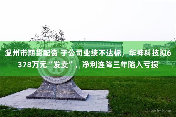 温州市期货配资 子公司业绩不达标，华神科技拟6378万元“发卖”，净利连降三年陷入亏损