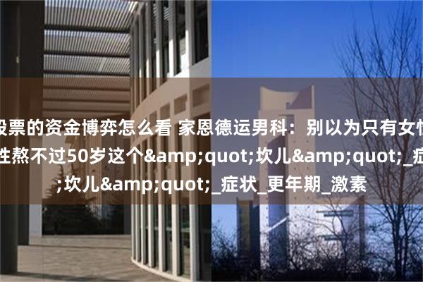 股票的资金博弈怎么看 家恩德运男科：别以为只有女性会经历！多数男性熬不过50岁这个&quot;坎儿&quot;_症状_更年期_激素