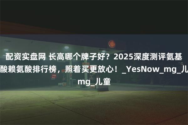 配资实盘网 长高哪个牌子好？2025深度测评氨基丁酸赖氨酸排行榜，照着买更放心！_YesNow_mg_儿童