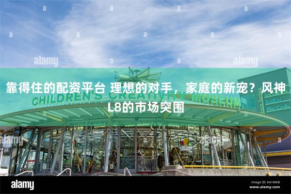 靠得住的配资平台 理想的对手，家庭的新宠？风神L8的市场突围