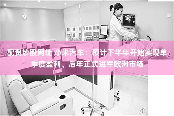 配资炒股网址 小米汽车：预计下半年开始实现单季度盈利、后年正式进军欧洲市场