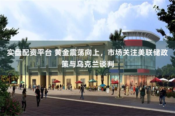 实盘配资平台 黄金震荡向上，市场关注美联储政策与乌克兰谈判