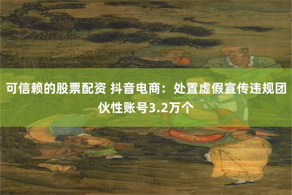 可信赖的股票配资 抖音电商：处置虚假宣传违规团伙性账号3.2万个