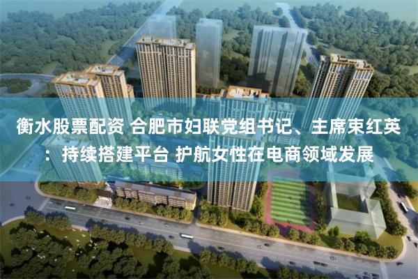 衡水股票配资 合肥市妇联党组书记、主席束红英：持续搭建平台 护航女性在电商领域发展