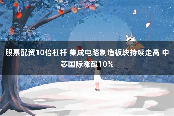 股票配资10倍杠杆 集成电路制造板块持续走高 中芯国际涨超10%