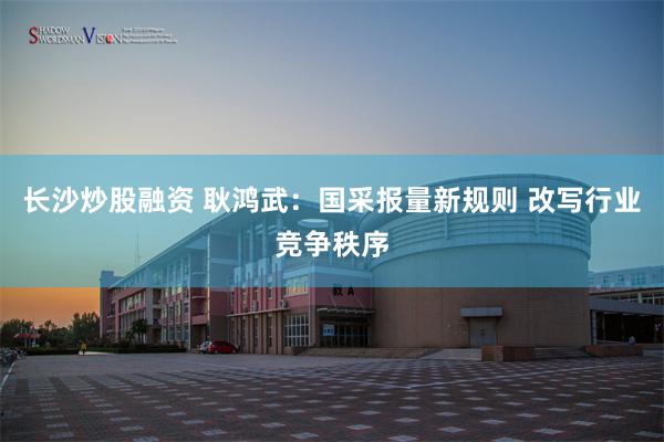 长沙炒股融资 耿鸿武：国采报量新规则 改写行业竞争秩序